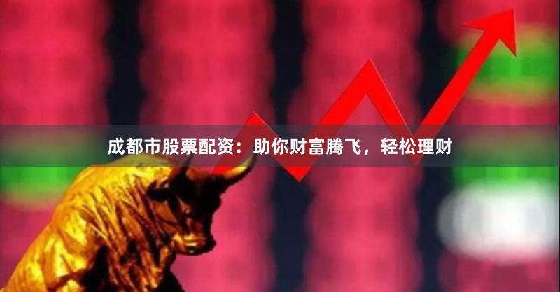 成都市股票配资：助你财富腾飞，轻松理财