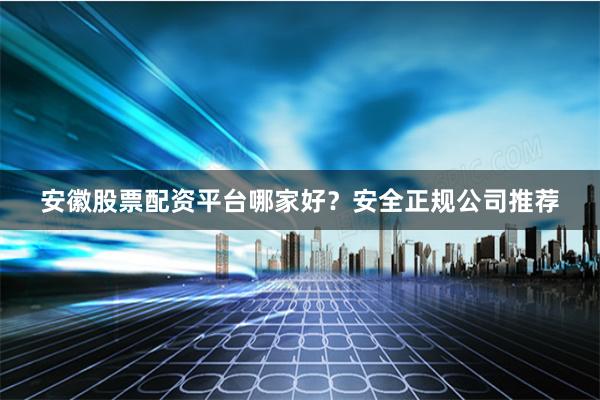 安徽股票配资平台哪家好？安全正规公司推荐